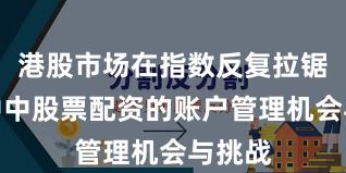 港股市场在指数反复拉锯阶段中中股票配资的账户管理机会与挑战